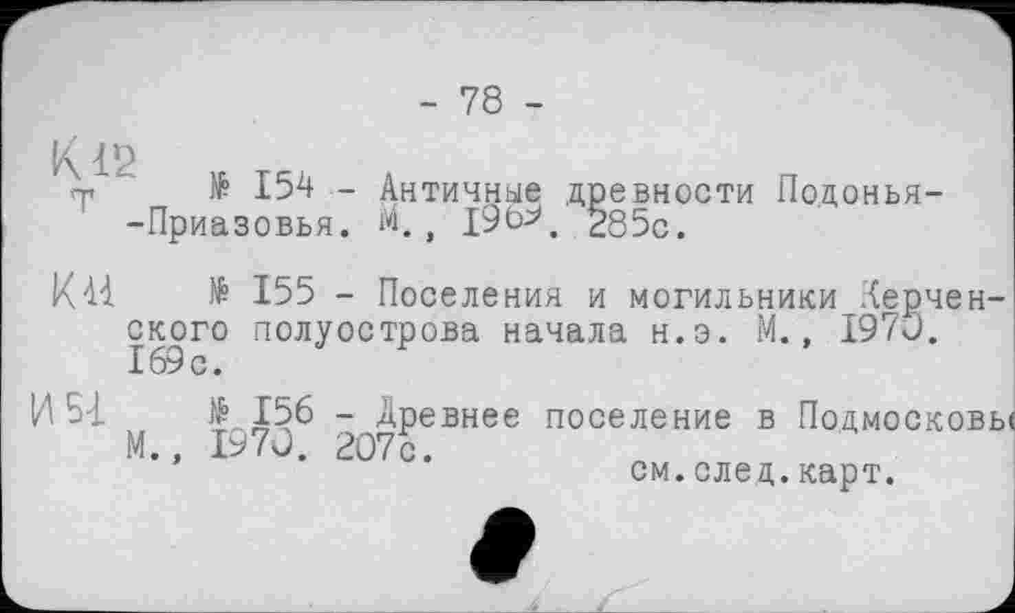 ﻿- 78 -
К12
,т № 154 - Античные древности Подонья--Приазовья. М., 19Ь^, 285с.
ИИ № 155 - Поселения и могильники керченского полуострова начала н.э. М., 1970. 169с.
И Ы N? Х56 - Древнее поселение в Подмосковье М., 1970. 207с.
см. след. карт.